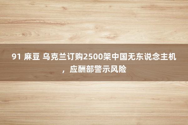 91 麻豆 乌克兰订购2500架中国无东说念主机，应酬部警示风险