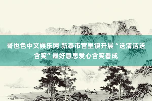 哥也色中文娱乐网 新泰市宫里镇开展“送清洁送含笑”最好意思爱心含笑看成