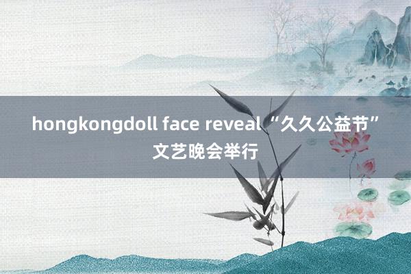 hongkongdoll face reveal “久久公益节”文艺晚会举行