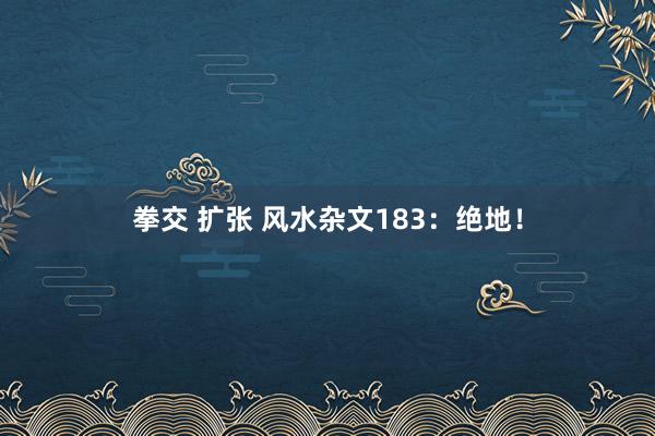 拳交 扩张 风水杂文183：绝地！