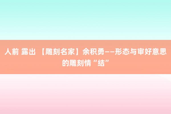 人前 露出 【雕刻名家】余积勇——形态与审好意思的雕刻情“结”