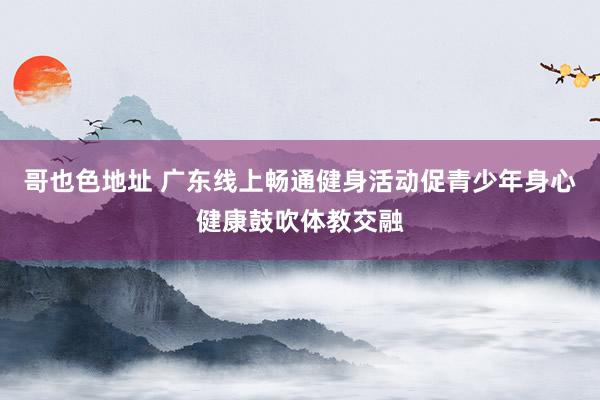 哥也色地址 广东线上畅通健身活动促青少年身心健康鼓吹体教交融