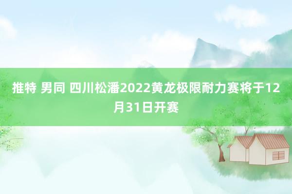 推特 男同 四川松潘2022黄龙极限耐力赛将于12月31日开赛