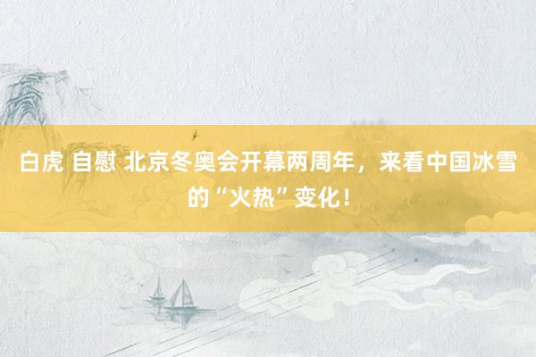 白虎 自慰 北京冬奥会开幕两周年，来看中国冰雪的“火热”变化！