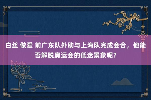 白丝 做爱 前广东队外助与上海队完成会合，他能否解脱奥运会的低迷景象呢？