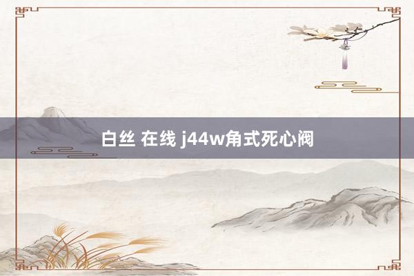 白丝 在线 j44w角式死心阀