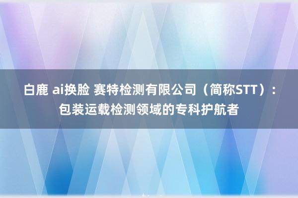 白鹿 ai换脸 赛特检测有限公司（简称STT）：包装运载检测领域的专科护航者