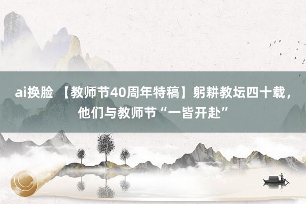 ai换脸 【教师节40周年特稿】躬耕教坛四十载，他们与教师节“一皆开赴”