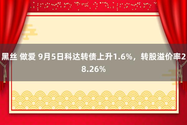 黑丝 做爱 9月5日科达转债上升1.6%，转股溢价率28.26%