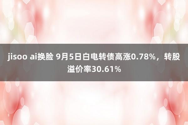 jisoo ai换脸 9月5日白电转债高涨0.78%，转股溢价率30.61%