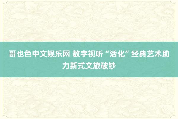 哥也色中文娱乐网 数字视听“活化”经典艺术助力新式文旅破钞