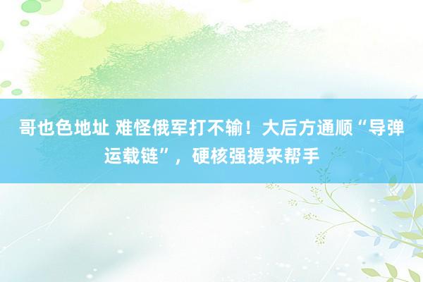 哥也色地址 难怪俄军打不输！大后方通顺“导弹运载链”，硬核强援来帮手