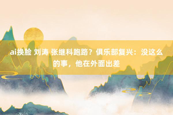 ai换脸 刘涛 张继科跑路？俱乐部复兴：没这么的事，他在外面出差