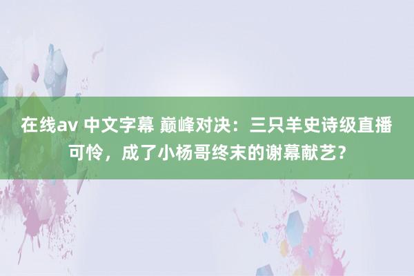 在线av 中文字幕 巅峰对决：三只羊史诗级直播可怜，成了小杨哥终末的谢幕献艺？