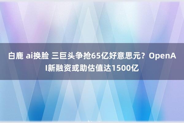 白鹿 ai换脸 三巨头争抢65亿好意思元？OpenAI新融资或助估值达1500亿