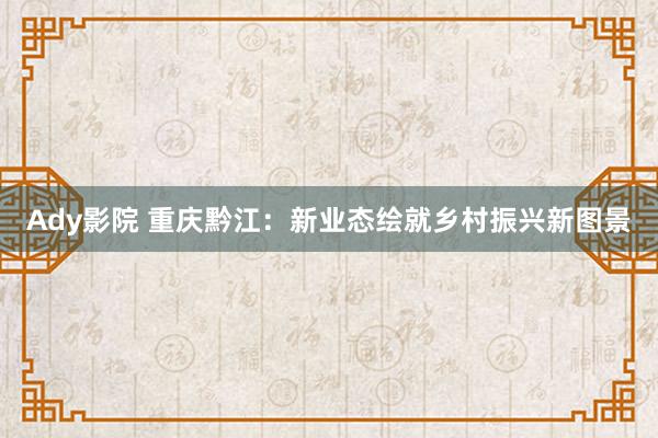 Ady影院 重庆黔江：新业态绘就乡村振兴新图景