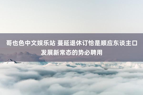 哥也色中文娱乐站 蔓延退休订恰是顺应东谈主口发展新常态的势必聘用