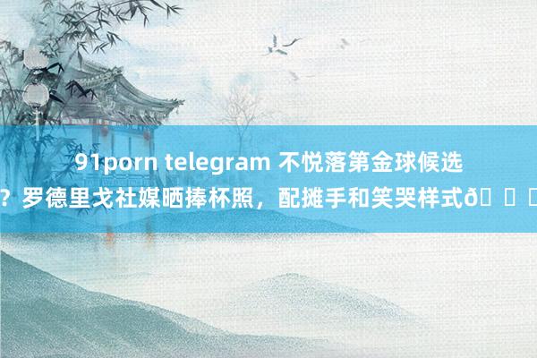 91porn telegram 不悦落第金球候选？罗德里戈社媒晒捧杯照，配摊手和笑哭样式😂