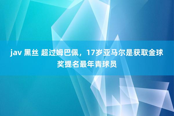 jav 黑丝 超过姆巴佩，17岁亚马尔是获取金球奖提名最年青球员