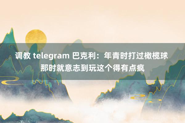 调教 telegram 巴克利：年青时打过橄榄球 那时就意志到玩这个得有点疯