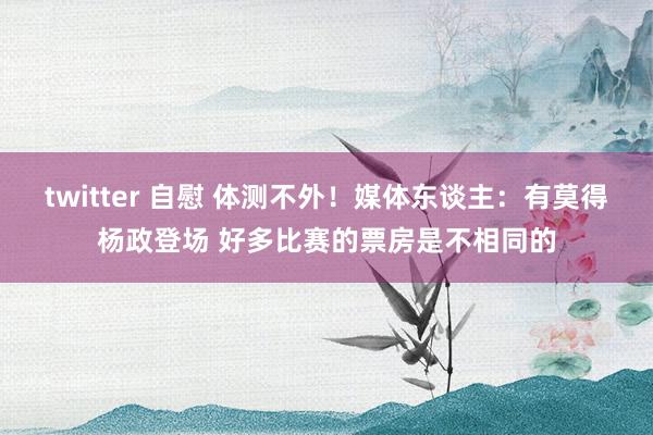 twitter 自慰 体测不外！媒体东谈主：有莫得杨政登场 好多比赛的票房是不相同的