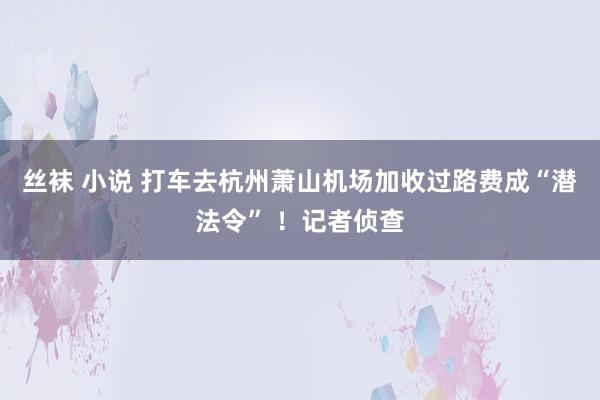 丝袜 小说 打车去杭州萧山机场加收过路费成“潜法令” ！记者侦查