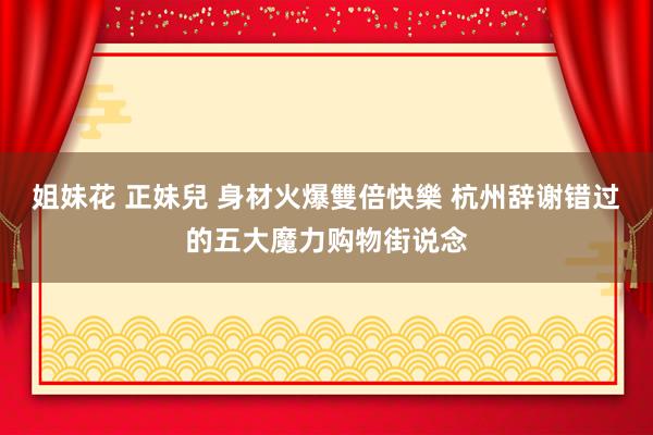 姐妹花 正妹兒 身材火爆雙倍快樂 杭州辞谢错过的五大魔力购物街说念