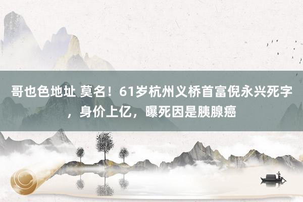 哥也色地址 莫名！61岁杭州义桥首富倪永兴死字，身价上亿，曝死因是胰腺癌