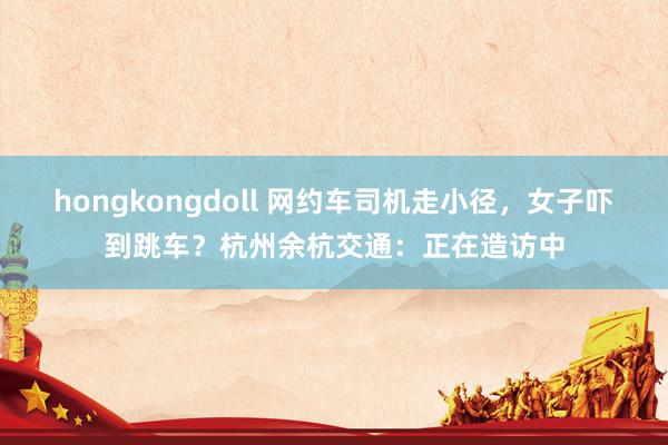 hongkongdoll 网约车司机走小径，女子吓到跳车？杭州余杭交通：正在造访中