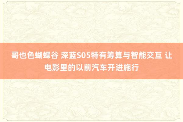 哥也色蝴蝶谷 深蓝S05特有筹算与智能交互 让电影里的以前汽车开进施行