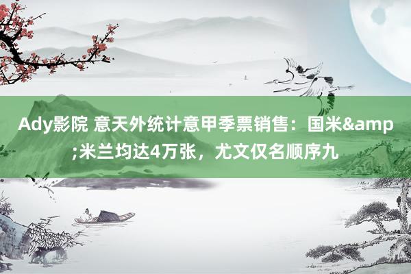 Ady影院 意天外统计意甲季票销售：国米&米兰均达4万张，尤文仅名顺序九