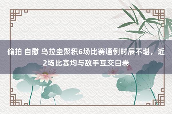 偷拍 自慰 乌拉圭聚积6场比赛通例时辰不堪，近2场比赛均与敌手互交白卷