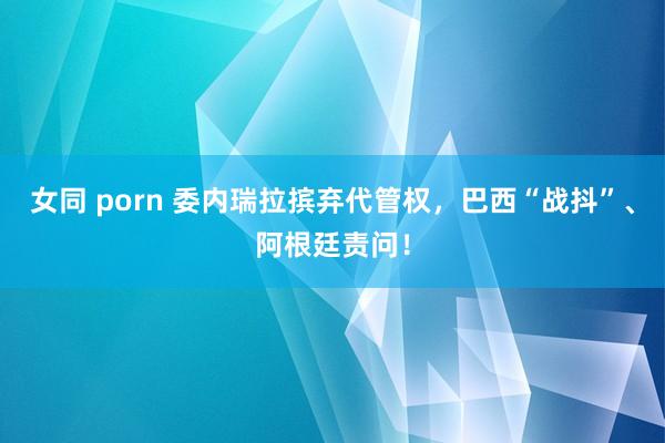 女同 porn 委内瑞拉摈弃代管权，巴西“战抖”、阿根廷责问！