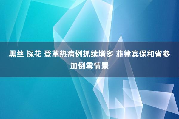 黑丝 探花 登革热病例抓续增多 菲律宾保和省参加倒霉情景