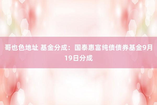 哥也色地址 基金分成：国泰惠富纯债债券基金9月19日分成