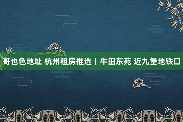 哥也色地址 杭州租房推选丨牛田东苑 近九堡地铁口