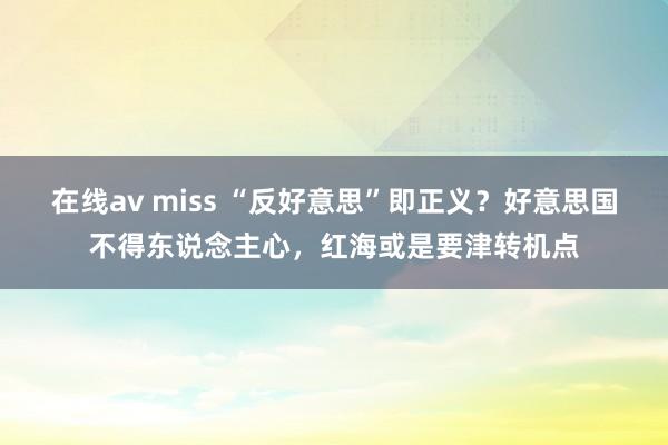 在线av miss “反好意思”即正义？好意思国不得东说念主心，红海或是要津转机点