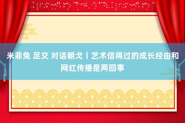 米菲兔 足交 对话朝戈丨艺术信得过的成长经由和网红传播是两回事