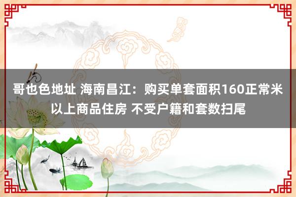 哥也色地址 海南昌江：购买单套面积160正常米以上商品住房 不受户籍和套数扫尾