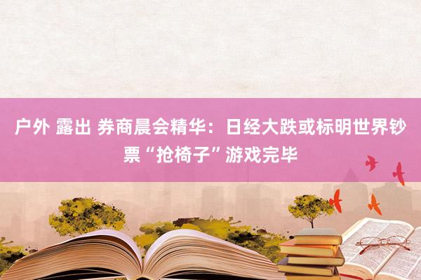 户外 露出 券商晨会精华：日经大跌或标明世界钞票“抢椅子”游戏完毕