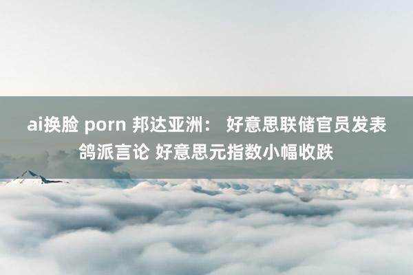 ai换脸 porn 邦达亚洲： 好意思联储官员发表鸽派言论 好意思元指数小幅收跌