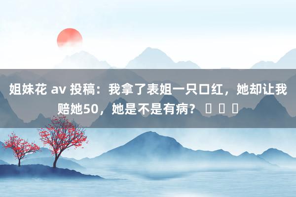 姐妹花 av 投稿：我拿了表姐一只口红，她却让我赔她50，她是不是有病？ ​​​