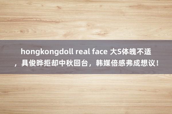 hongkongdoll real face 大S体魄不适，具俊晔拒却中秋回台，韩媒倍感弗成想议！