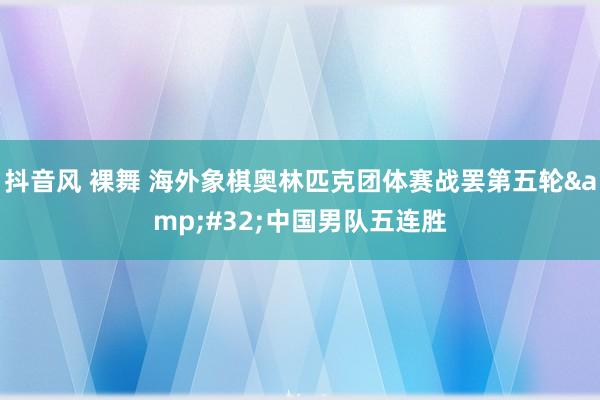 抖音风 裸舞 海外象棋奥林匹克团体赛战罢第五轮&#32;中国男队五连胜