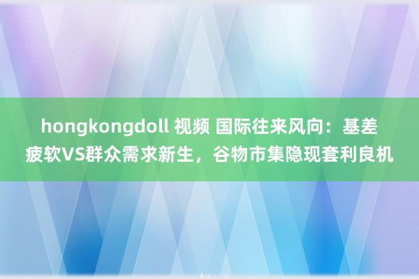 hongkongdoll 视频 国际往来风向：基差疲软VS群众需求新生，谷物市集隐现套利良机