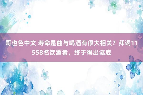 哥也色中文 寿命是曲与喝酒有很大相关？拜谒11558名饮酒者，终于得出谜底