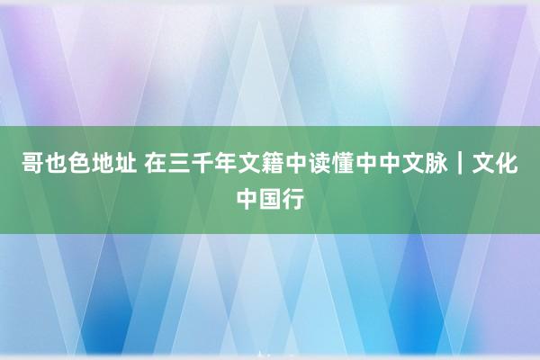 哥也色地址 在三千年文籍中读懂中中文脉｜文化中国行