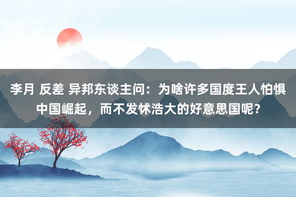 李月 反差 异邦东谈主问：为啥许多国度王人怕惧中国崛起，而不发怵浩大的好意思国呢？