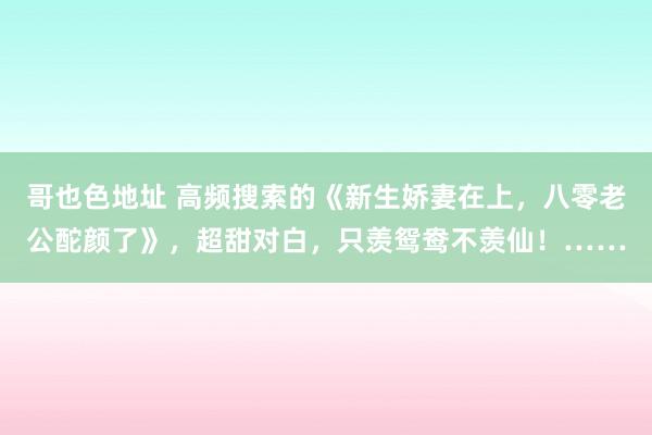 哥也色地址 高频搜索的《新生娇妻在上，八零老公酡颜了》，超甜对白，只羡鸳鸯不羡仙！……