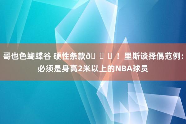 哥也色蝴蝶谷 硬性条款😍！里斯谈择偶范例：必须是身高2米以上的NBA球员